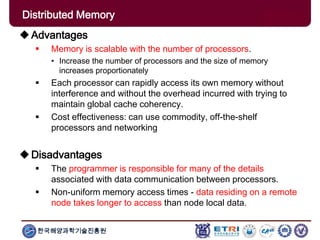 한국해양과학기술진흥원
Advantages
 Memory is scalable with the number of processors.
• Increase the number of processors and the size of memory
increases proportionately
 Each processor can rapidly access its own memory without
interference and without the overhead incurred with trying to
maintain global cache coherency.
 Cost effectiveness: can use commodity, off-the-shelf
processors and networking
Disadvantages
 The programmer is responsible for many of the details
associated with data communication between processors.
 Non-uniform memory access times - data residing on a remote
node takes longer to access than node local data.
Distributed Memory
 
