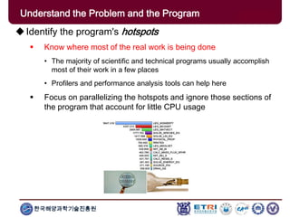 한국해양과학기술진흥원
Understand the Problem and the Program
Identify the program's hotspots
 Know where most of the real work is being done
• The majority of scientific and technical programs usually accomplish
most of their work in a few places
• Profilers and performance analysis tools can help here
 Focus on parallelizing the hotspots and ignore those sections of
the program that account for little CPU usage
 