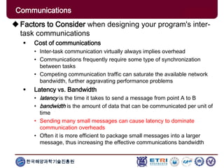 한국해양과학기술진흥원
Communications
Factors to Consider when designing your program's inter-
task communications
 Cost of communications
• Inter-task communication virtually always implies overhead
• Communications frequently require some type of synchronization
between tasks
• Competing communication traffic can saturate the available network
bandwidth, further aggravating performance problems
 Latency vs. Bandwidth
• latency is the time it takes to send a message from point A to B
• bandwidth is the amount of data that can be communicated per unit of
time
• Sending many small messages can cause latency to dominate
communication overheads
• Often it is more efficient to package small messages into a larger
message, thus increasing the effective communications bandwidth
 