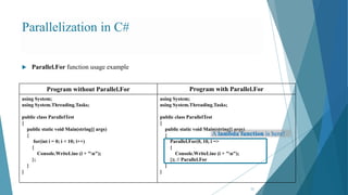 Parallelization in C#
33
 Parallel.For function usage example
Program without Parallel.For Program with Parallel.For
using System;
using System.Threading.Tasks;
public class ParallelTest
{
public static void Main(string[] args)
{
for(int i = 0; i < 10; i++)
{
Console.WriteLine (i + "n");
};
}
}
using System;
using System.Threading.Tasks;
public class ParallelTest
{
public static void Main(string[] args)
{
Parallel.For(0, 10, i =>
{
Console.WriteLine (i + "n");
}); // Parallel.For
}
}
A lambda function is here!
 