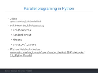 Parallel programing in Python
Domino Data Lab November 10, 2015
• Joblib 
pythonhosted.org/joblib/parallel.html
• scikit-learn (n_jobs) scikit-learn.org
• GridSearchCV
• RandomForest
• KMeans
• cross_val_score
• IPython Notebook clusters 
www.astro.washington.edu/users/vanderplas/Astr599/notebooks/
21_IPythonParallel
 
