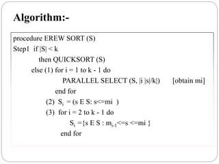 Algorithm:-
procedure EREW SORT (S)
Step1 if |S| < k
then QUICKSORT (S)
else (1) for i = 1 to k - 1 do
PARALLEL SELECT (S, |i |s|/k|) [obtain mi]
end for
(2) Si = (s E S: s<=mi )
(3) for i = 2 to k - 1 do
Si ={s E S : mi-1<=s <=mi }
end for
 
