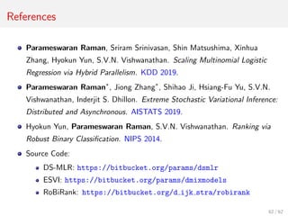 References
Parameswaran Raman, Sriram Srinivasan, Shin Matsushima, Xinhua
Zhang, Hyokun Yun, S.V.N. Vishwanathan. Scaling Multinomial Logistic
Regression via Hybrid Parallelism. KDD 2019.
Parameswaran Raman∗
, Jiong Zhang∗
, Shihao Ji, Hsiang-Fu Yu, S.V.N.
Vishwanathan, Inderjit S. Dhillon. Extreme Stochastic Variational Inference:
Distributed and Asynchronous. AISTATS 2019.
Hyokun Yun, Parameswaran Raman, S.V.N. Vishwanathan. Ranking via
Robust Binary Classiﬁcation. NIPS 2014.
Source Code:
DS-MLR: https://bitbucket.org/params/dsmlr
ESVI: https://bitbucket.org/params/dmixmodels
RoBiRank: https://bitbucket.org/d ijk stra/robirank
62 / 62
 
