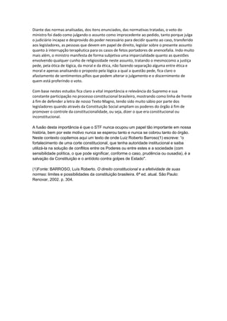 Diante das normas analisadas, dos itens enunciados, das normativas tratadas, o voto do
ministro foi dado como julgando o assunto como improcedente ao pedido, tanto porque julga
o judiciário incapaz e desprovido do poder necessário para decidir quanto ao caso, transferido
aos legisladores, as pessoas que devem em papel de direito, legislar sobre o presente assunto
quanto à interrupção terapêutica para os casos de fetos portadores de anencefalia. Indo muito
mais além, o ministro manifesta de forma subjetiva uma imparcialidade quanto as questões
envolvendo qualquer cunho de religiosidade neste assunto, tratando o mesmocomo a justiça
pede, pela ótica de lógica, da moral e da ética, não fazendo separação alguma entre ética e
moral e apenas analisando o proposto pela lógica a qual a questão pede, fica claro o
afastamento de sentimentos pífios que podem alterar o julgamento e o discernimento de
quem está proferindo o voto.

Com base nestes estudos fica claro a vital importância e relevância do Supremo e sua
constante participação no processo constitucional brasileiro, mostrando como linha de frente
á fim de defender a letra de nosso Texto Magno, tendo sido muito sábio por parte dos
legisladores quando através da Constituição Social ampliam os poderes do órgão á fim de
promover o controle da constitucionalidade, ou seja, dizer o que era constitucional ou
inconstitucional.

A fusão desta importância é que o STF nunca ocupou um papel tão importante em nossa
história, bem por este motivo nunca se esperou tanto e nunca se cobrou tanto do órgão.
Neste contexto copilemos aqui um texto de onde Luiz Roberto Barroso(1) escreve: “o
fortalecimento de uma corte constitucional, que tenha autoridade institucional e saiba
utilizá-la na solução de conflitos entre os Poderes ou entre estes e a sociedade (com
sensibilidade política, o que pode significar, conforme o caso, prudência ou ousadia), é a
salvação da Constituição e o antídoto contra golpes de Estado".

(1)Fonte: BARROSO, Luís Roberto. O direito constitucional e a efetividade de suas
normas: limites e possibilidades da constituição brasileira. 6ª ed. atual. São Paulo:
Renovar, 2002. p. 304.
 