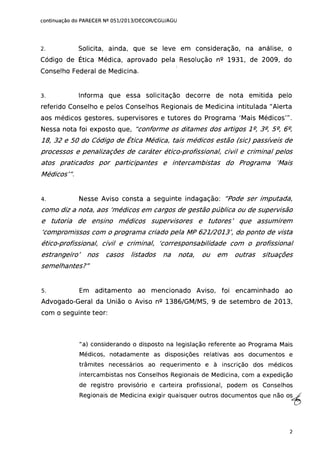 continuação do PARECER Nº 051/2013/DECOR/CGU/AGU
2. Solicita, ainda, que se leve em consideração, na análise, o
Código de Ética Médica, aprovado pela Resolução nº 1931, de 2009, do
Conselho Federal de Medicina.
3. Informa que essa solicitação decorre de nota emitida pelo
referido Conselho e pelos Conselhos Regionais de Medicina intitulada /I Alerta
aos médicos gestores, supervisores e tutores do Programa 'Mais Médicos"'.
Nessa nota foi exposto que, "conforme os ditames dos artigos 1fl, 3fl, 5fl, 6fl,
18, 32 e 50 do Código de Ética Médica, tais médicos estão (sic) passíveis de
processos e penalizações de caráter ético-profissional, civil e criminal pelos
atos praticados por participantes e intercambistas do Programa 'Mais
Médicos"'.
4. Nesse Aviso consta a seguinte indagação: "Pode ser imputada,
como diz a nota, aos 'médicos em cargos de gestão pública ou de supervisão
e tutoria de ensino médicos supervisores e tutores' que assumirem
'compromissos com o programa criado pela MP 621/2013: do ponto de vista
ético-profissional, civil e criminal, 'corresponsabilidade com o profissional
estrangeiro' nos casos listados na nota, ou em outras situações
semelhantes?"
5. Em aditamento ao mencionado Aviso, foi encaminhado ao
Advogado-Geral da União o Aviso nº 1386/GM/MS, 9 de setembro de 2013,
com o seguinte teor:
/Ia} considerando o disposto na legislação referente ao Programa Mais
Médicos, notadamente as disposições relativas aos documentos e
trâmites necessários ao requerimento e à inscrição dos médicos
intercambistas nos Conselhos Regionais de Medicina, com a expedição
de registro provisório e carteira profissional, podem os Conselhos
Regionais de Medicina exigir quaisquer outros documentos que não osiS
2
 