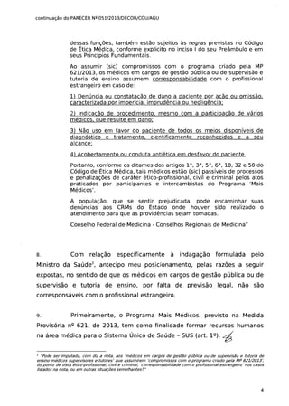 continuação do PARECER NQ 051/2013/DECOR/CGU/AGU
dessas funções, também estão sujeitos às regras previstas no Código
de Ética Médica, conforme explicito no inciso I do seu Preâmbulo e em
seus Princípios Fundamentais.
Ao assumir (sic) compromissos com o programa criado pela MP
621/2013, os médicos em cargos de gestão pública ou de supervisão e
tutoria de ensino assumem corresponsabilidade com o profissional
estrangeiro em caso de:
1) Denúncia ou constatação de dano a paciente por ação ou omissão.
caracterizada por imperícia, imprudência ou negligência;
2) indicação de procedimento. mesmo com a participação de vários
médicos. que resulte em dano:
3) Não uso em favor do paciente de todos os meios disponíveis de
diagnóstico e tratamento, cientificamente reconhecidos e a seu
alcance;
4) Acobertamento ou conduta antiética em desfavor do paciente.
Portanto, conforme os ditames dos artigos 1°,3°,5°,6°, 18,32 e 50 do
Código de Ética Médica, tais médicos estão (sic) passíveis de processos
e penalizações de caráter ético-profissional, civil e criminal pelos atos
praticados por participantes e intercambistas do Programa 'Mais
Médicos'.
A população, que se sentir prejudicada, pode encaminhar suas
denúncias aos CRMs do Estado onde houver sido realizado o
atendimento para que as providências sejam tomadas.
Conselho Federal de Medicina - Conselhos Regionais de Medicina"
8. Com relação especificamente à indagação formulada pelo
Ministro da Saúde2
, antecipo meu posicionamento, pelas razões a seguir
expostas, no sentido de que os médicos em cargos de gestão pública ou de
supervisão e tutoria de ensino, por falta de previsão legal, não são
corresponsáveis com o profissional estrangeiro.
9. Primeiramente, o Programa Mais Médicos, previsto na Medida
Provisória nº 621, de 2013, tem como finalidade formar recursos humanos
na área médica para o Sistema Único de Saúde - SUS (art. 1º). ~
"Pode ser imputada, com diz a nota, aos 'médicos em cargos de gestão pública ou de supervisão e tutoria de
ensino médicos supervisores e tutores' que assumirem 'compromissos com o programa criado pela MP 621/2013:
do ponto de vista ético-profissional, civil e criminal, 'corresponsabilidade com o profissional estrangeiro' nos casos
listados na nota, ou em outras situações semelhantesl"
2
4
 