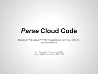 Parse Cloud Code
Building Web Apps WITH Programming Server a little bit.
http://goo.gl/oW1cZD
2014 Spring Web Programming, NCCU
Author: pa4373 (Licensed by CC-By 4.0)
 