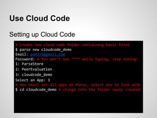 Use Cloud Code
Setting up Cloud Code
# Create new cloud code folder containing basic files
$ parse new cloudcode_demo
Email: pa4373@gmail.com
Password: # You won’t see **** while typing, stop asking!
1: ParseStore
2: PeerEvaluation
3: cloudcode_demo
Select an App: 3
# You shall see all apps on Parse, select one to link with
$ cd cloudcode_demo # change into the folder newly created
 