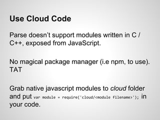Use Cloud Code
Parse doesn’t support modules written in C /
C++, exposed from JavaScript.
No magical package manager (i.e npm, to use).
TAT
Grab native javascript modules to cloud folder
and put var module = require('cloud/<module filename>'); in
your code.
 