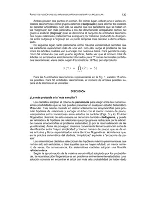 ASPECTOS FILOSÓFICOS DEL ANÁLISIS DE DATOS EN SISTEMÁTICA MOLECULAR 133
Ambas poseen dos puntos en común. En primer lugar, utilizan una o varias en-
tidades taxonómicas como grupos externos ('outgroups') para estimar los estados
de carácter ancestrales. Con ello se asume que los caracteres que se hallan en
los 'outgroups' son más parecidos a los del desconocido antepasado común del
grupo a analizar ('ingroup') (así se denomina al conjunto de entidades taxonómi-
cas cuyas relaciones pretendemos averiguar) por haberse producido la divergen-
cia entre 'outgroup' e 'ingroup' en un punto temporal más cercano a dicho antepa-
sado.
En segundo lugar, tanto parsimonia como máxima verosimilitud permiten que
los caracteres evolucionen más de una vez. Con ello, surge el problema de que
todos los árboles posibles van a encajar con nuestros datos. Para percibir la mag-
nitud del obstáculo que esto puede significar, basta ver que el número total de
árboles no enraizados estrictamente bifurcados para 'T' ramas terminales (entida-
des taxonómicas) viene dado, según FELSENSTEIN (1978a), por el producto:
B(T) = (2i − 5)
i= 3
T
∏
Para las 5 entidades taxonómicas representadas en la Fig. 1, existen 15 árbo-
les posibles. Para 50 entidades taxonómicas, el número de árboles posibles su-
pera el de átomos en el universo.
DISCUSIÓN
¿Lo más probable o lo 'más sencillo'?
Los cladistas adoptan el criterio de parsimonia para elegir entre las numerosí-
simas posibilidades que se nos pueden presentar en cualquier estudio Sistemático
Molecular. Este criterio consiste en utilizar solamente las sinapomorfías para pos-
tular hipótesis de relaciones y escoger el árbol con el menor número de pasos,
interpretados como transiciones entre estados de carácter (Figs. 3 y 4). El árbol
filogenético obtenido de esta manera se denomina también cladograma, y puede
ser refutado si la hipótesis de relaciones que propugna es rechazada por la adición
de nuevas sinapomorfías al problema sistemático (o por la reconsideración de las
ya utilizadas). Antes de proseguir, creemos conveniente llamar la atención sobre la
identificación entre 'mayor simplicidad' y 'menor número de pasos' que se da en
los artículos y libros especializados sobre técnicas filogenéticas. Advirtamos que,
en la práctica sistemática del cladista, 'simplicidad' equivale a 'economía de pa-
sos'.
Los sistemáticos cladistas seleccionan las hipótesis máximo parsimoniosas que
no han sido aún refutadas, o bien aquellas que se hayan refutado un menor núme-
ro de veces. En consecuencia, los sistemáticos cladistas adoptan una filosofía
refutacionista.
Según la aproximación de la máxima verosimilitud adoptada por los probabilis-
tas, la reconstrucción filogenética es un problema eminentemente estadístico cuya
solución consiste en encontrar el árbol con más alta probabilidad de haber dado
 