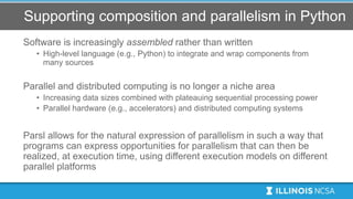 Supporting composition and parallelism in Python
Software is increasingly assembled rather than written
• High-level language (e.g., Python) to integrate and wrap components from
many sources
Parallel and distributed computing is no longer a niche area
• Increasing data sizes combined with plateauing sequential processing power
• Parallel hardware (e.g., accelerators) and distributed computing systems
Parsl allows for the natural expression of parallelism in such a way that
programs can express opportunities for parallelism that can then be
realized, at execution time, using different execution models on different
parallel platforms
 