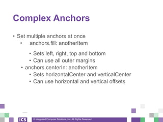 © Integrated Computer Solutions, Inc. All Rights Reserved
Complex Anchors
• Set multiple anchors at once
• anchors.fill: anotherItem
• Sets left, right, top and bottom
• Can use all outer margins
• anchors.centerIn: anotherItem
• Sets horizontalCenter and verticalCenter
• Can use horizontal and vertical offsets
 
