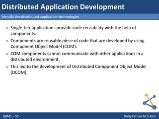 Q8M1 – SC Dudy Fathan Ali S.Kom
Identify the distributed application technologies
Distributed Application Development
o Single-tier applications provide code reusability with the help of
components.
o Components are reusable piece of code that are developed by using
Component Object Model (COM).
o COM components cannot communicate with other applications in a
distributed environment.
o This led to the development of Distributed Component Object Model
(DCOM).
 