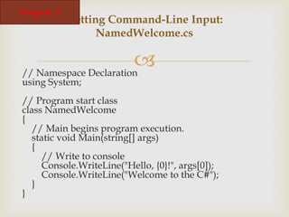 
// Namespace Declaration
using System;
// Program start class
class NamedWelcome
{
// Main begins program execution.
static void Main(string[] args)
{
// Write to console
Console.WriteLine("Hello, {0}!", args[0]);
Console.WriteLine("Welcome to the C#");
}
}
Getting Command-Line Input:
NamedWelcome.cs
Program 2
 