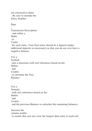 ten consecutive dates
. Be sure to include the
Entry Number
,
Date
,
Transaction Description
, and either a
Debit
or
Credit
for each entry. Your first entry should be a deposit (make
additional deposits as necessary) so that you do not ever have a
negative balance.
Use a
formula
(not a function) with cell references based on the
Debits
and
Credits
to calculate the first
Balance
.
Use a
formula
with cell references based on the
Debits
and
Credits
and the previous Balance to calculate the remaining balances.
Increase the
column widths
to ensure that you can view the longest data entry in each cell
 