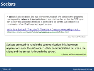 Sockets
Q7M1 – SC Dudy Fathan Ali S.Kom
Sockets are used to handle the communication links between
applications over the network. Further communication between the
client and the server is through the socket.
-- Source: NIIT Courseware Q7M1
 