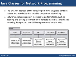 Java Classes for Network Programming
Q7M1 – SC Dudy Fathan Ali S.Kom
o The java.net package of the Java programming language contains
classes and interfaces that provide support for networking.
o Networking classes contain methods to perform tasks, such as
opening and closing a connection to remote machine, sending and
receiving data packets and accessing resources on the Web.
 