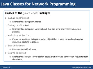 Java Classes for Network Programming
Q7M1 – SC Dudy Fathan Ali S.Kom
Classes of the java.net Package:
o DatagramPacket
o Represents a datagram packet.
o DatagramSocket
o Represents a datagram socket object that can send and receive datagram
packets.
o MulticastSocket
o Creates a multicast datagram socket object that is used to send and receive
datagram packets to groups.
o InetAddress
o Represents an IP address.
o ServerSocket
o Represents a TCP/IP server socket object that receives connection requests from
the clients.
 