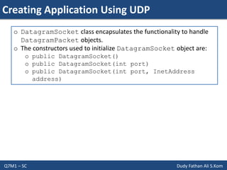 Creating Application Using UDP
Q7M1 – SC Dudy Fathan Ali S.Kom
o DatagramSocket class encapsulates the functionality to handle
DatagramPacket objects.
o The constructors used to initialize DatagramSocket object are:
o public DatagramSocket()
o public DatagramSocket(int port)
o public DatagramSocket(int port, InetAddress
address)
 