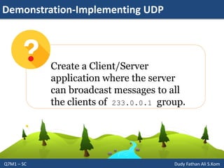 Demonstration-Implementing UDP
Q7M1 – SC Dudy Fathan Ali S.Kom
Create a Client/Server
application where the server
can broadcast messages to all
the clients of 233.0.0.1 group.
 