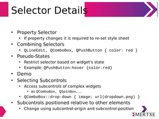 Selector Details
• Property Selector
• If property changes it is required to re-set style sheet
• Combining Selectors
• QLineEdit, QComboBox, QPushButton { color: red }
• Pseudo-States
• Restrict selector based on widget's state
• Example: QPushButton:hover {color:red}
• Demo
• Selecting Subcontrols
• Access subcontrols of complex widgets
• as QComboBox, QSpinBox, ...
• QComboBox::drop-down { image: url(dropdown.png) }
• Subcontrols positioned relative to other elements
• Change using subcontrol-origin and subcontrol-position
 