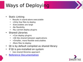 Ways of Deploying
• Static Linking
• Results in stand-alone executable
• +Only few ﬁles to deploy
• -Executables are large
• -No ﬂexibility
• -You cannot deploy plugins
• Shared Libraries
• +Can deploy plugins
• +Qt libs shared between applications
• +Smaller, more ﬂexible executables
• -More ﬁles to deploy
• Qt is by default compiled as shared library
• If Qt is pre-installed on system
• Use shared libraries approach
• Reference Documentation
 