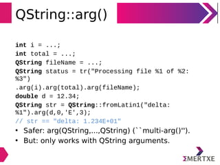 QString::arg()
int i = ...;
int total = ...;
QString fileName = ...;
QString status = tr("Processing file %1 of %2:
%3")
.arg(i).arg(total).arg(fileName);
double d = 12.34;
QString str = QString::fromLatin1("delta:
%1").arg(d,0,'E',3);
// str == "delta: 1.234E+01"
• Safer: arg(QString,...,QString) (``multi-arg()'').
• But: only works with QString arguments.
 