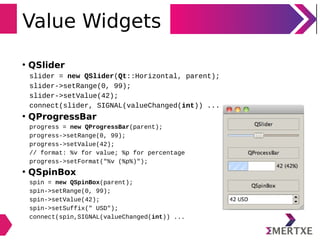 Value Widgets
• QSlider
slider = new QSlider(Qt::Horizontal, parent);
slider->setRange(0, 99);
slider->setValue(42);
connect(slider, SIGNAL(valueChanged(int)) ...
• QProgressBar
progress = new QProgressBar(parent);
progress->setRange(0, 99);
progress->setValue(42);
// format: %v for value; %p for percentage
progress->setFormat("%v (%p%)");
• QSpinBox
spin = new QSpinBox(parent);
spin->setRange(0, 99);
spin->setValue(42);
spin->setSuffix(" USD");
connect(spin,SIGNAL(valueChanged(int)) ...
 