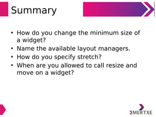 Summary
• How do you change the minimum size of
a widget?
• Name the available layout managers.
• How do you specify stretch?
• When are you allowed to call resize and
move on a widget?
 