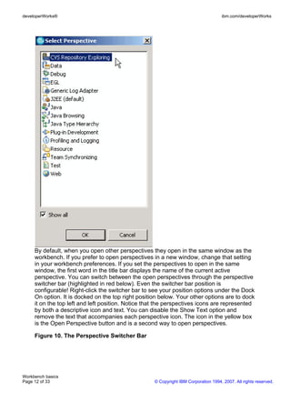 developerWorks®                                                                       ibm.com/developerWorks




     By default, when you open other perspectives they open in the same window as the
     workbench. If you prefer to open perspectives in a new window, change that setting
     in your workbench preferences. If you set the perspectives to open in the same
     window, the first word in the title bar displays the name of the current active
     perspective. You can switch between the open perspectives through the perspective
     switcher bar (highlighted in red below). Even the switcher bar position is
     configurable! Right-click the switcher bar to see your position options under the Dock
     On option. It is docked on the top right position below. Your other options are to dock
     it on the top left and left position. Notice that the perspectives icons are represented
     by both a descriptive icon and text. You can disable the Show Text option and
     remove the text that accompanies each perspective icon. The icon in the yellow box
     is the Open Perspective button and is a second way to open perspectives.

     Figure 10. The Perspective Switcher Bar




Workbench basics
Page 12 of 33                                        © Copyright IBM Corporation 1994, 2007. All rights reserved.
 