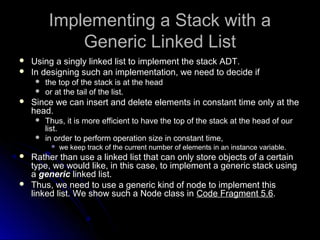 Implementing aa SSttaacckk wwiitthh aa 
GGeenneerriicc LLiinnkkeedd LLiisstt 
 UUssiinngg aa ssiinnggllyy lliinnkkeedd lliisstt ttoo iimmpplleemmeenntt tthhee ssttaacckk AADDTT.. 
 IInn ddeessiiggnniinngg ssuucchh aann iimmpplleemmeennttaattiioonn,, wwee nneeeedd ttoo ddeecciiddee iiff 
 tthhee ttoopp ooff tthhee ssttaacckk iiss aatt tthhee hheeaadd 
 oorr aatt tthhee ttaaiill ooff tthhee lliisstt.. 
 SSiinnccee wwee ccaann iinnsseerrtt aanndd ddeelleettee eelleemmeennttss iinn ccoonnssttaanntt ttiimmee oonnllyy aatt tthhee 
hheeaadd.. 
 TThhuuss,, iitt iiss mmoorree eeffffiicciieenntt ttoo hhaavvee tthhee ttoopp ooff tthhee ssttaacckk aatt tthhee hheeaadd ooff oouurr 
lliisstt.. 
 iinn oorrddeerr ttoo ppeerrffoorrmm ooppeerraattiioonn ssiizzee iinn ccoonnssttaanntt ttiimmee,, 
 wwee kkeeeepp ttrraacckk ooff tthhee ccuurrrreenntt nnuummbbeerr ooff eelleemmeennttss iinn aann iinnssttaannccee vvaarriiaabbllee.. 
 RRaatthheerr tthhaann uussee aa lliinnkkeedd lliisstt tthhaatt ccaann oonnllyy ssttoorree oobbjjeeccttss ooff aa cceerrttaaiinn 
ttyyppee,, wwee wwoouulldd lliikkee,, iinn tthhiiss ccaassee,, ttoo iimmpplleemmeenntt aa ggeenneerriicc ssttaacckk uussiinngg 
aa ggeenneerriicc lliinnkkeedd lliisstt.. 
 TThhuuss,, wwee nneeeedd ttoo uussee aa ggeenneerriicc kkiinndd ooff nnooddee ttoo iimmpplleemmeenntt tthhiiss 
lliinnkkeedd lliisstt.. WWee sshhooww ssuucchh aa NNooddee ccllaassss iinn CCooddee FFrraaggmmeenntt 55..6.. 
 