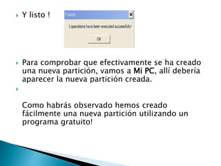  Y listo !
 Para comprobar que efectivamente se ha creado
una nueva partición, vamos a Mi PC, allí debería
aparecer la nueva partición creada.

Como habrás observado hemos creado
fácilmente una nueva partición utilizando un
programa gratuito!
 