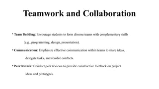 Teamwork and Collaboration
• Team Building: Encourage students to form diverse teams with complementary skills
(e.g., programming, design, presentation).
• Communication: Emphasize effective communication within teams to share ideas,
delegate tasks, and resolve conflicts.
• Peer Review: Conduct peer reviews to provide constructive feedback on project
ideas and prototypes.
 