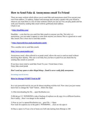 How to Send Fake & Anonymous email To Friend
There are many website which allows you to send fake and anonymous email.You can put your
own From address, To address, Subject and message and can play a prank with your friend or
whoever you want.Here is a list of some websites which you can use.You can play prank and fun
with your friend by sending fake email with his girlfriend email address.
Check it out

1.http://deadfake.com/

Deadfake – a site that lets you send free fake emails to anyone you like. Not only is it
anonymous, you can make it appear to come from anyone you choose.This is a good site to send
fake emails.This is best site to send fake emails.

2.http://funworld-free-mail.emailsender.mobi/

This a another site to send fake emails

http://www.anonymailer.net/

Anonymous email, often referred to as prank email, allows the user to send an email without
disclosing their identity. This site is not fully free you have to paid.You can check this by
sending fake emails to yourself.

If you have more sited to send fake Email To your Friend share it here.
Enjoy fake email prank

Don’t send any spam or other illegal things . Email is never really fully anonymous

Incoming search terms:

How to change START Text in XP


Its a very powerful tool & you can do almost anything wid this tool. Now since you just wanna
know how to change the “start” button…follow the steps:

1) After downloading the file….open ResHacker.exe

2) B4 dat go 2 C:WINDOWS n take d backup of explorer.exe & copy it to a different location.
Just 4 safety…there‟s no danger in the method

3) Now as you‟ve opened ResHacker.exe…goto File –> Open
Now look for explorer.exe in the path C:WINDOWS… click on it & open it

4) Once u open it u‟ll see a list of items on d left side starting form Bitmap to 240
 
