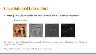 Convolutional Descriptors
• Using unsupervised learning: Convolutional Kernel Network
4 possible inputs
From left to right: CKN-raw, CKN-mean subs, CKN-white (mean subs + PCA-whitening), CKN-grad
(fully invariant to color)
Only CKN-raw, CKN-white and CKN-grad are evaluated.
 