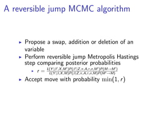 A reversible jump MCMC algorithm


     Propose a swap, addition or deletion of an
     variable
     Perform reversible jump Metropolis Hastings
     step comparing posterior probabilities
              L(Y |β ,X ,M )P(β |Z ,π,A,τ,σ,M )P(M→M )
         r=    L(Y |β,X ,M)P(β|Z ,π,A,τ,σ,M)P(M →M)
     Accept move with probability min(1, r )
 