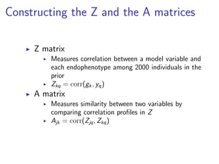 Constructing the Z and the A matrices

     Z matrix
         Measures correlation between a model variable and
         each endophenotype among 2000 individuals in the
         prior
         Zkq = corr(gk , yq )
     A matrix
         Measures similarity between two variables by
         comparing correlation proﬁles in Z
         Ajk = corr(Zjq , Zkq )
 