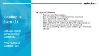 Scaling is
hard (1)
Actually hard to
achieve linear
scalability
Why? Kafka is
scalable, but:
■ Hash Collisions
● Too many open files exceptions
● Due to increasing and eventually too many consumers
● Some consumers were timing out
● Why? Some consumers were not receiving any events
● 300 locations and 300 partitions, but only 200 unique values, so
only 200 consumers receive events, the rest time out
● This is due to hashing collisions, some partitions get > 1 locations,
others 0
 