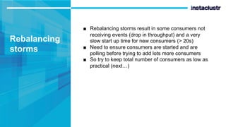 Rebalancing
storms
■ Rebalancing storms result in some consumers not
receiving events (drop in throughput) and a very
slow start up time for new consumers (> 20s)
■ Need to ensure consumers are started and are
polling before trying to add lots more consumers
■ So try to keep total number of consumers as low as
practical (next…)
 