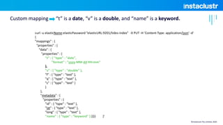 curl -u elasticName:elasticPassword ”elasticURL:9201/tides-index" -X PUT -H 'Content-Type: application/json' -d'
{
"mappings" : {
"properties" : {
"data" : {
"properties" : {
"t" : { "type" : "date",
"format" : "yyyy-MM-dd HH:mm"
},
"v" : { "type" : "double" },
"f" : { "type" : "text" },
"q" : { "type" : "text" },
"s" : { "type" : "text" }
}
},
"metadata" : {
"properties" : {
"id" : { "type" : "text" },
"lat" : { "type" : "text" },
"long" : { "type" : "text" },
"name" : { "type" : ”keyword" } }}}} }'
Custom mapping “t” is a date, “v” is a double, and “name” is a keyword.
©Instaclustr Pty Limited, 2020
 