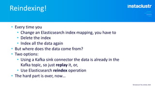 • Every time you
• Change an Elasticsearch index mapping, you have to
• Delete the index
• Index all the data again
• But where does the data come from?
• Two options:
• Using a Kafka sink connector the data is already in the
Kafka topic, so just replay it, or,
• Use Elasticsearch reindex operation
• The hard part is over, now…
Reindexing!
©Instaclustr Pty Limited, 2020
 