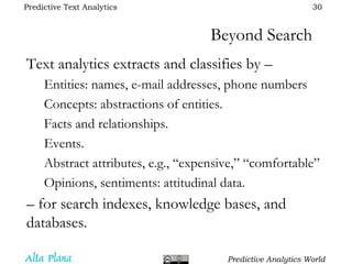 Beyond Search Text analytics extracts and classifies by – Entities: names, e-mail addresses, phone numbers Concepts: abstractions of entities. Facts and relationships. Events. Abstract attributes, e.g., “expensive,” “comfortable” Opinions, sentiments: attitudinal data. –  for search indexes, knowledge bases, and databases. 