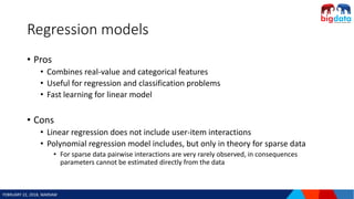 FEBRUARY 22, 2018, WARSAW
Regression models
• Pros
• Combines real-value and categorical features
• Useful for regression and classification problems
• Fast learning for linear model
• Cons
• Linear regression does not include user-item interactions
• Polynomial regression model includes, but only in theory for sparse data
• For sparse data pairwise interactions are very rarely observed, in consequences
parameters cannot be estimated directly from the data
 