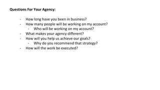 Questions For Your Agency:
- How long have you been in business?
- How many people will be working on my account?
- Who will be working on my account?
- What makes your agency different?
- How will you help us achieve our goals?
- Why do you recommend that strategy?
- How will the work be executed?
 