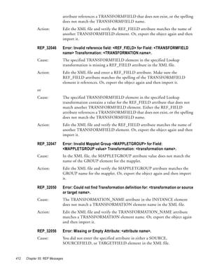 attribute references a TRANSFORMFIELD that does not exist, or the spelling
                             does not match the TRANSFORMFIELD name.
             Action:         Edit the XML file and verify the REF_FIELD attribute matches the name of
                             another TRANSFORMFIELD element. Or, export the object again and then
                             import it.

             REP_32046       Error: Invalid reference field: <REF_FIELD> for Field: <TRANSFORMFIELD
                             name> Transformation: <TRANSFORMATION name>.
             Cause:          The specified TRANSFORMFIELD element in the specified Lookup
                             transformation is missing a REF_FIELD attribute in the XML file.
             Action:         Edit the XML file and enter a REF_FIELD attribute. Make sure the
                             REF_FIELD attribute matches the spelling of the TRANSFORMFIELD
                             element it references. Or, export the object again and then import it.
             or
             Cause:          The specified TRANSFORMFIELD element in the specified Lookup
                             transformation contains a value for the REF_FIELD attribute that does not
                             match another TRANSFORMFIELD element. Either the REF_FIELD
                             attribute references a TRANSFORMFIELD that does not exist, or the spelling
                             does not match the TRANSFORMFIELD name.
             Action:         Edit the XML file and verify the REF_FIELD attribute matches the name of
                             another TRANSFORMFIELD element. Or, export the object again and then
                             import it.

             REP_32047       Error: Invalid Mapplet Group <MAPPLETGROUP> for Field:
                             <MAPPLETGROUP value> Transformation: <transformation name>.
             Cause:          In the XML file, the MAPPLETGROUP attribute value does not match the
                             name of the GROUP element for the mapplet.
             Action:         Edit the XML file and verify the MAPPLETGROUP attribute matches the
                             GROUP name for the mapplet. Or, export the object again and then import
                             it.

             REP_32050       Error: Could not find Transformation definition for: <transformation or source
                             or target name>.
             Cause:          The TRANSFORMATION_NAME attribute in the INSTANCE element
                             does not match a TRANSFORMATION element name in the XML file.
             Action:         Edit the XML file and verify the TRANSFORMATION_NAME attribute
                             matches a TRANSFORMATION element name. Or, export the object again
                             and then import it.

             REP_32056       Error: Missing or Empty Attribute: <attribute name>.
             Cause:          You did not enter the specified attribute in either a SOURCE,
                             SOURCEFIELD, or TARGETFIELD element in the XML file.


412   Chapter 55: REP Messages
 