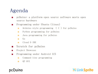 Agenda
 pcDuino: a platform open source software meets open
source hardware
 Programming under Ubuntu (linux)
 Arduino style programming ( C ) for pcDuino
 Python programming for pcDuino
 Java programming for pcDuino
 Go
 Cloud 9 IDE
 Scratch for pcDuino
 Project Showcase
 Programming under Android ICS
 Command line programming
 QT GUI
 