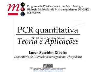 Programa de Pós-Graduação em Microbiologia
Biologia Molecular de Micro-organismos (MIC842)
ICB/UFMG
PCR quantitativa
Teoria e Aplicações
Lucas Secchim Ribeiro
Laboratório de Interação Microrganismo-Hospedeiro
 