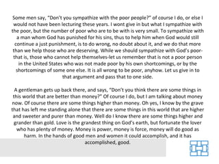 Some men say, “Don’t you sympathize with the poor people?” of course I do, or else I would not have been lecturing these years. I wont give in but what I sympathize with the poor, but the number of poor who are to be with is very small. To sympathize with a man whom God has punished for his sins, thus to help him when God would still continue a just punishment, is to do wrong, no doubt about it, and we do that more than we help those who are deserving. While we should sympathize with God’s poor-that is, those who cannot help themselves-let us remember that is not a poor person in the United States who was not made poor by his own shortcomings, or by the shortcomings of some one else. It is all wrong to be poor, anyhow. Let us give in to that argument and pass that to one side. A gentleman gets up back there, and says, “Don’t you think there are some things in this world that are better than money?” Of course I do, but I am talking about money now. Of course there are some things higher than money. Oh yes, I know by the grave that has left me standing alone that there are some things in this world that are higher and sweeter and purer than money. Well do I know there are some things higher and grander than gold. Love is the grandest thing on God’s earth, but fortunate the lover who has plenty of money. Money is power, money is force, money will do good as harm. In the hands of good men and women it could accomplish, and it has accomplished, good. 