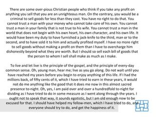 There are some over-pious Christian people who think if you take any profit on anything you sell that you are an unrighteous man. On the contrary, you would be a criminal to sell goods for less than they cost. You have no right to do that. You cannot trust a man with your money who cannot take care of his own. You cannot trust a man in your family that is not true to his wife. You cannot trust a man in the world that does not begin with his own heart, his own character, and his own life. It would have been my duty to have furnished a jack-knife to the third, man or to the second, and to have sold it to him and actually profited myself. I have no more right to sell goods without making a profit on them than I have to overcharge him dishonestly beyond what they are worth. But I should so sell each bill of goods that the person to whom I sell shall make as much as I make. To live and let live is the principle of the gospel, and the principle of every-day common sense. Oh, young man, hear me; live as you go along. Do not wait until you have reached my years before you begin to enjoy anything of this life. If I had the millions back, of fifty cents of it, which I have tried to earn in these years, it would not do me anything like the good that it does me now in this almost sacred presence to-night. Oh, yes, I am paid over and over a hundredfold to-night for dividing as I have tried to do in some measure as I went along through the years. I ought not to speak that way, it sounds egotistic, but I am old enough now to be excused for that. I should have helped my fellow-men, which I have tried to do, and everyone should try to do, and get the happiness of it.  