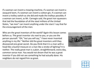 If a woman can invent a mowing-machine, if a woman can invent a Jacquard loom, if a woman can invent a cotton-gin, if a woman can invent a trolley switch-as she did and made the trolleys possible; if a woman can invent, as Mr. Carnegie said, the great iron squeezers that laid the foundation of all the steel millions of the United States, “we men” can invent anything under the stars! I say that for the encouragement of the men. Who are the great inventors of the world? Again this lesson comes before us. The great inventor sits next to you, or you are the person yourself. “Oh,” but you will say,” I have never invented anything in my life.” Neither did the great inventors until they discovered one great secret. Do you think that it is a man with a head like a bushel measure or a man like a stroke of lighting? It is neither. The really great man is a plain, straightforward, every-day, common-sense man. You would not dream that he was a great inventor if you did not see something he had actually done. His neighbors do not regard him so great. 